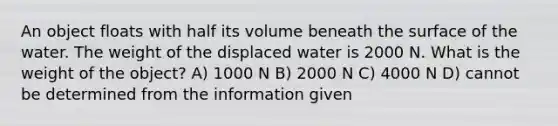 An object floats with half its volume beneath the surface of the water. The weight of the displaced water is 2000 N. What is the weight of the object? A) 1000 N B) 2000 N C) 4000 N D) cannot be determined from the information given