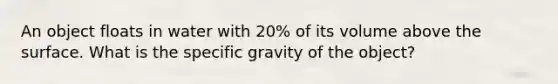 An object floats in water with 20% of its volume above the surface. What is the specific gravity of the object?