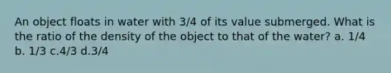 An object floats in water with 3/4 of its value submerged. What is the ratio of the density of the object to that of the water? a. 1/4 b. 1/3 c.4/3 d.3/4