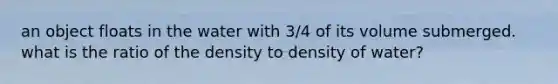 an object floats in the water with 3/4 of its volume submerged. what is the ratio of the density to density of water?