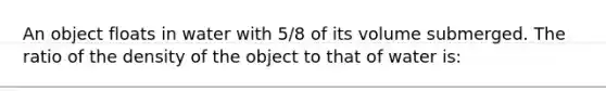 An object floats in water with 5/8 of its volume submerged. The ratio of the density of the object to that of water is: