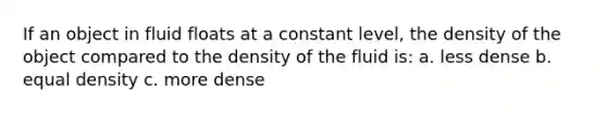 If an object in fluid floats at a constant level, the density of the object compared to the density of the fluid is: a. less dense b. equal density c. more dense