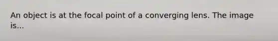 An object is at the focal point of a converging lens. The image is...