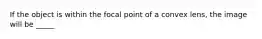 If the object is within the focal point of a convex lens, the image will be _____