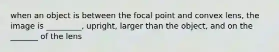 when an object is between the focal point and convex lens, the image is _________, upright, larger than the object, and on the _______ of the lens