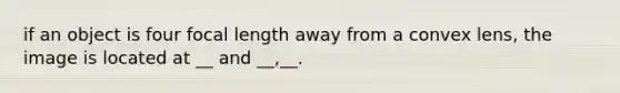 if an object is four focal length away from a convex lens, the image is located at __ and __,__.