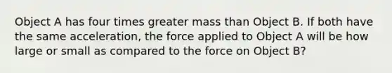 Object A has four times greater mass than Object B. If both have the same acceleration, the force applied to Object A will be how large or small as compared to the force on Object B?