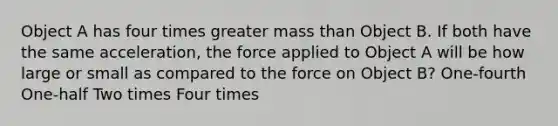 Object A has four times greater mass than Object B. If both have the same acceleration, the force applied to Object A will be how large or small as compared to the force on Object B? One-fourth One-half Two times Four times