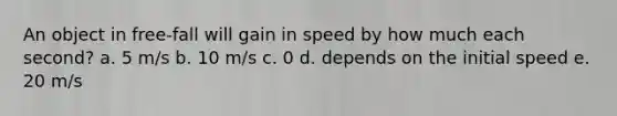 An object in free-fall will gain in speed by how much each second? a. 5 m/s b. 10 m/s c. 0 d. depends on the initial speed e. 20 m/s