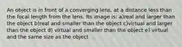 An object is in front of a converging lens, at a distance less than the focal length from the lens. Its image is: a)real and larger than the object b)real and smaller than the object c)virtual and larger than the object d) virtual and smaller than the object e) virtual and the same size as the object