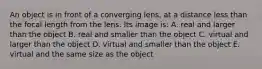 An object is in front of a converging lens, at a distance less than the focal length from the lens. Its image is: A. real and larger than the object B. real and smaller than the object C. virtual and larger than the object D. virtual and smaller than the object E. virtual and the same size as the object