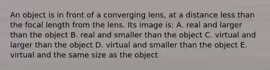 An object is in front of a converging lens, at a distance <a href='https://www.questionai.com/knowledge/k7BtlYpAMX-less-than' class='anchor-knowledge'>less than</a> the focal length from the lens. Its image is: A. real and larger than the object B. real and smaller than the object C. virtual and larger than the object D. virtual and smaller than the object E. virtual and the same size as the object