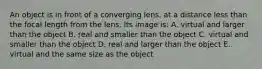 An object is in front of a converging lens, at a distance less than the focal length from the lens. Its image is: A. virtual and larger than the object B. real and smaller than the object C. virtual and smaller than the object D. real and larger than the object E. virtual and the same size as the object