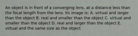 An object is in front of a converging lens, at a distance less than the focal length from the lens. Its image is: A. virtual and larger than the object B. real and smaller than the object C. virtual and smaller than the object D. real and larger than the object E. virtual and the same size as the object