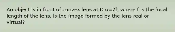 An object is in front of convex lens at D o=2f, where f is the focal length of the lens. Is the image formed by the lens real or virtual?