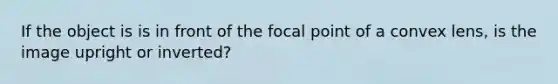 If the object is is in front of the focal point of a convex lens, is the image upright or inverted?