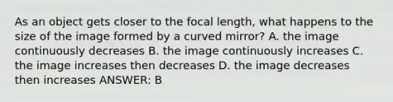 As an object gets closer to the focal length, what happens to the size of the image formed by a curved mirror? A. the image continuously decreases B. the image continuously increases C. the image increases then decreases D. the image decreases then increases ANSWER: B