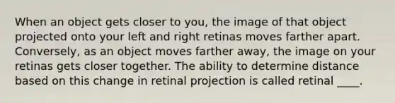 ​When an object gets closer to you, the image of that object projected onto your left and right retinas moves farther apart. Conversely, as an object moves farther away, the image on your retinas gets closer together. The ability to determine distance based on this change in retinal projection is called retinal ____.