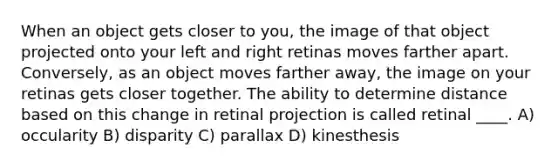 ​When an object gets closer to you, the image of that object projected onto your left and right retinas moves farther apart. Conversely, as an object moves farther away, the image on your retinas gets closer together. The ability to determine distance based on this change in retinal projection is called retinal ____. A) ​occularity B) ​disparity C) ​parallax D) ​kinesthesis