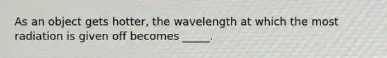 As an object gets hotter, the wavelength at which the most radiation is given off becomes _____.