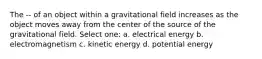 The -- of an object within a gravitational field increases as the object moves away from the center of the source of the gravitational field. Select one: a. electrical energy b. electromagnetism c. kinetic energy d. potential energy