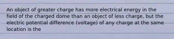 An object of greater charge has more electrical energy in the field of the charged dome than an object of less charge, but the electric potential difference (voltage) of any charge at the same location is the