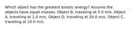 Which object has the greatest kinetic energy? Assume the objects have equal masses. Object B, traveling at 5.0 m/s. Object A, traveling at 1.0 m/s. Object D, traveling at 20.0 m/s. Object C, traveling at 10.0 m/s.