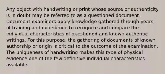 Any object with handwriting or print whose source or authenticity is in doubt may be referred to as a questioned document. Document examiners apply knowledge gathered through years of training and experience to recognize and compare the individual characteristics of questioned and known authentic writings. For this purpose, the gathering of documents of known authorship or origin is critical to the outcome of the examination. The uniqueness of handwriting makes this type of physical evidence one of the few definitive individual characteristics available.