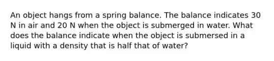 An object hangs from a spring balance. The balance indicates 30 N in air and 20 N when the object is submerged in water. What does the balance indicate when the object is submersed in a liquid with a density that is half that of water?