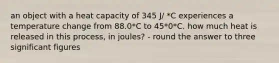 an object with a heat capacity of 345 J/ *C experiences a temperature change from 88.0*C to 45*0*C. how much heat is released in this process, in joules? - round the answer to three significant figures