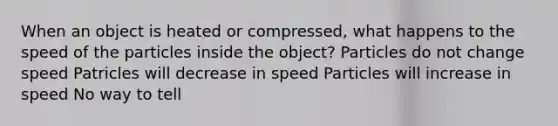 When an object is heated or compressed, what happens to the speed of the particles inside the object? Particles do not change speed Patricles will decrease in speed Particles will increase in speed No way to tell