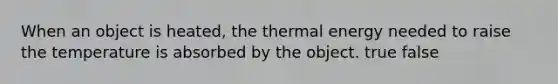 When an object is heated, the thermal energy needed to raise the temperature is absorbed by the object. true false