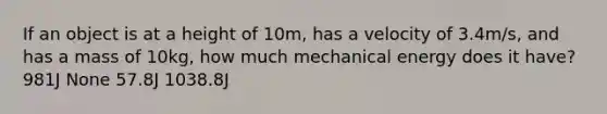 If an object is at a height of 10m, has a velocity of 3.4m/s, and has a mass of 10kg, how much mechanical energy does it have? 981J None 57.8J 1038.8J