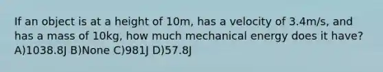 If an object is at a height of 10m, has a velocity of 3.4m/s, and has a mass of 10kg, how much mechanical energy does it have? A)1038.8J B)None C)981J D)57.8J