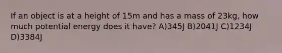 If an object is at a height of 15m and has a mass of 23kg, how much potential energy does it have? A)345J B)2041J C)1234J D)3384J