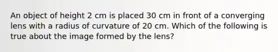 An object of height 2 cm is placed 30 cm in front of a converging lens with a radius of curvature of 20 cm. Which of the following is true about the image formed by the lens?