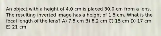 An object with a height of 4.0 cm is placed 30.0 cm from a lens. The resulting inverted image has a height of 1.5 cm. What is the focal length of the lens? A) 7.5 cm B) 8.2 cm C) 15 cm D) 17 cm E) 21 cm