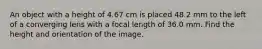 An object with a height of 4.67 cm is placed 48.2 mm to the left of a converging lens with a focal length of 36.0 mm. Find the height and orientation of the image.