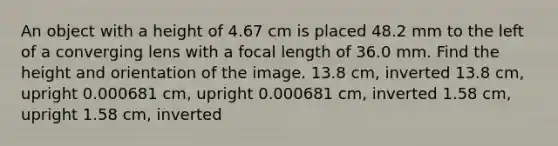 An object with a height of 4.67 cm is placed 48.2 mm to the left of a converging lens with a focal length of 36.0 mm. Find the height and orientation of the image. 13.8 cm, inverted 13.8 cm, upright 0.000681 cm, upright 0.000681 cm, inverted 1.58 cm, upright 1.58 cm, inverted