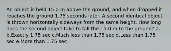 An object is held 15.0 m above the ground, and when dropped it reaches the ground 1.75 seconds later. A second identical object is thrown horizontally sideways from the same height. How long does the second object take to fall the 15.0 m to the ground? a. b.Exactly 1.75 sec c.Much less than 1.75 sec d.Less than 1.75 sec e.More than 1.75 sec