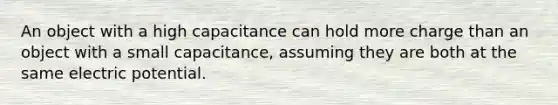 An object with a high capacitance can hold more charge than an object with a small capacitance, assuming they are both at the same electric potential.