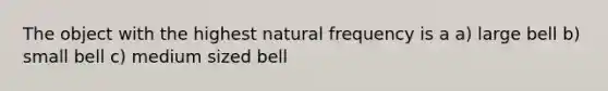 The object with the highest natural frequency is a a) large bell b) small bell c) medium sized bell