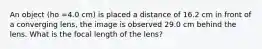 An object (ho =4.0 cm) is placed a distance of 16.2 cm in front of a converging lens, the image is observed 29.0 cm behind the lens. What is the focal length of the lens?