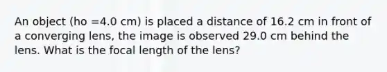 An object (ho =4.0 cm) is placed a distance of 16.2 cm in front of a converging lens, the image is observed 29.0 cm behind the lens. What is the focal length of the lens?