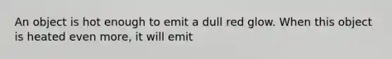 An object is hot enough to emit a dull red glow. When this object is heated even more, it will emit