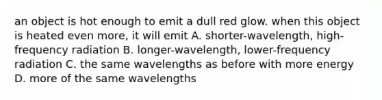 an object is hot enough to emit a dull red glow. when this object is heated even more, it will emit A. shorter-wavelength, high-frequency radiation B. longer-wavelength, lower-frequency radiation C. the same wavelengths as before with more energy D. more of the same wavelengths