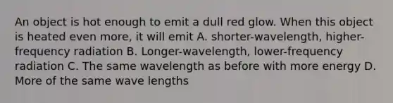 An object is hot enough to emit a dull red glow. When this object is heated even more, it will emit A. shorter-wavelength, higher-frequency radiation B. Longer-wavelength, lower-frequency radiation C. The same wavelength as before with more energy D. More of the same wave lengths