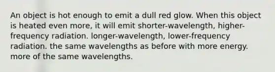 An object is hot enough to emit a dull red glow. When this object is heated even more, it will emit shorter-wavelength, higher-frequency radiation. longer-wavelength, lower-frequency radiation. the same wavelengths as before with more energy. more of the same wavelengths.