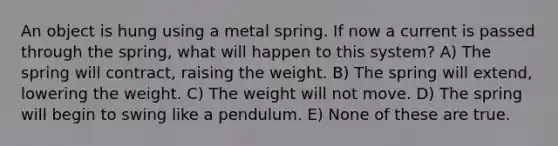 An object is hung using a metal spring. If now a current is passed through the spring, what will happen to this system? A) The spring will contract, raising the weight. B) The spring will extend, lowering the weight. C) The weight will not move. D) The spring will begin to swing like a pendulum. E) None of these are true.