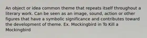 An object or idea common theme that repeats itself throughout a literary work. Can be seen as an image, sound, action or other figures that have a symbolic significance and contributes toward the development of theme. Ex. Mockingbird in To Kill a Mockingbird